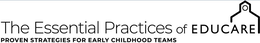 THE ESSENTIAL PRACTICES OF EDUCARE THE PROVEN STRATEGIES FOR EARLY CHILDHOOD TEAMS