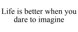 LIFE IS BETTER WHEN YOU DARE TO IMAGINE