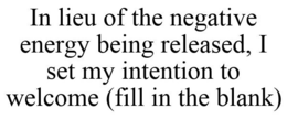 IN LIEU OF THE NEGATIVE ENERGY BEING RELEASED, I SET MY INTENTION TO WELCOME (FILL IN THE BLANK)