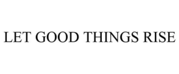 LET GOOD THINGS RISE