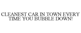 CLEANEST CAR IN TOWN EVERY TIME YOU BUBBLE DOWN!