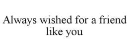 ALWAYS WISHED FOR A FRIEND LIKE YOU
