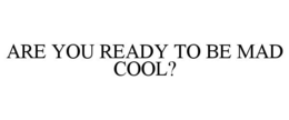 ARE YOU READY TO BE MAD COOL?
