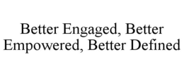 BETTER ENGAGED, BETTER EMPOWERED, BETTER DEFINED