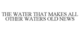 THE WATER THAT MAKES ALL OTHER WATERS OLD NEWS