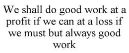 WE SHALL DO GOOD WORK AT A PROFIT IF WE CAN AT A LOSS IF WE MUST BUT ALWAYS GOOD WORK