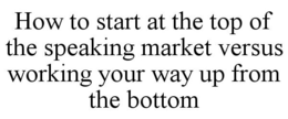 HOW TO START AT THE TOP OF THE SPEAKING MARKET VERSUS WORKING YOUR WAY UP FROM THE BOTTOM