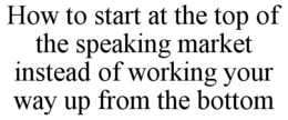 HOW TO START AT THE TOP OF THE SPEAKING MARKET INSTEAD OF WORKING YOUR WAY UP FROM THE BOTTOM