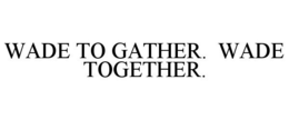 WADE TO GATHER. WADE TOGETHER.
