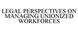 LEGAL PERSPECTIVES ON MANAGING UNIONIZED WORKFORCES