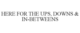 HERE FOR THE UPS, DOWNS & IN-BETWEENS