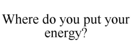 WHERE DO YOU PUT YOUR ENERGY?