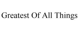 GREATEST OF ALL THINGS