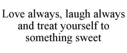 LOVE ALWAYS, LAUGH ALWAYS AND TREAT YOURSELF TO SOMETHING SWEET
