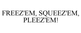 FREEZ'EM, SQUEEZ'EM, PLEEZ'EM!