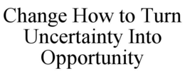 CHANGE HOW TO TURN UNCERTAINTY INTO OPPORTUNITY