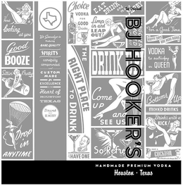 THE ORIGINAL BJ HOOKER'S HANDMADE PREMIUM VODKA HOUSTON · TEXAS HERE'S LOOKING AT YOU GOOD BOOZE SITTIN' PRETTY DROP IN ANYTIME WE SPECIALIZE IN PRODUCING RARE QUALITY SPIRITS CAREFULLY COMPOUNDED AND CUSTOM MADE FOR EXCELLENCE IN THE HEART OF HOUSTON TEXAS DRINK AND BE MERRY CHOICE VODKA FOR GOOD DRINKS THE RIGHT PLACE TO DRINK LET'S HAVE ONE EAT DRINK AND MAKE MERRY LIMP IN AND LEAP OUT HANGOVER REMOVED WHILE U WAIT DRINK UP! COME UP AND SEE US SO REFRESHING FOR A GOOD TIME HAPPY DAYS ARE HERE AGAIN VODKA TO SATISFY A QUEEN BOTTOMS UP MIXED DRINKS DRINKS WITH A KICK! HAVE A COCKTAIL THE RESULTS WILL AMAZE YOU
