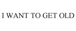 I WANT TO GET OLD