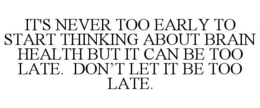IT'S NEVER TOO EARLY TO START THINKING ABOUT BRAIN HEALTH BUT IT CAN BE TOO LATE. DON'T LET IT BE TOO LATE.