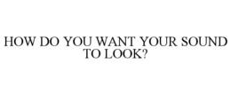 HOW DO YOU WANT YOUR SOUND TO LOOK?