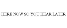 HERE NOW SO YOU HEAR LATER