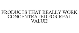PRODUCTS THAT REALLY WORK CONCENTRATED FOR REAL VALUE!