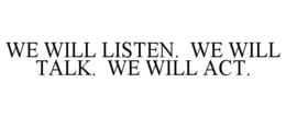 WE WILL LISTEN. WE WILL TALK. WE WILL ACT.