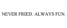 NEVER FRIED. ALWAYS FUN.