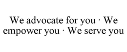 WE ADVOCATE FOR YOU · WE EMPOWER YOU · WE SERVE YOU