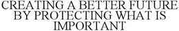 CREATING A BETTER FUTURE BY PROTECTING WHAT IS IMPORTANT