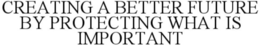 CREATING A BETTER FUTURE BY PROTECTING WHAT IS IMPORTANT
