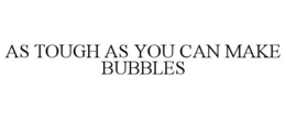 AS TOUGH AS YOU CAN MAKE BUBBLES