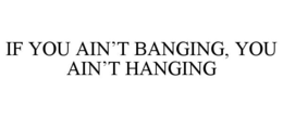 IF YOU AIN'T BANGING, YOU AIN'T HANGING