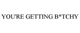 YOU'RE GETTING B*TCHY