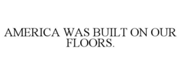 AMERICA WAS BUILT ON OUR FLOORS.