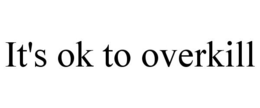 IT'S OK TO OVERKILL