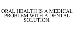 ORAL HEALTH IS A MEDICAL PROBLEM WITH A DENTAL SOLUTION.