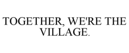 TOGETHER, WE'RE THE VILLAGE.