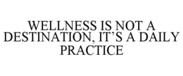 WELLNESS IS NOT A DESTINATION, IT'S A DAILY PRACTICE