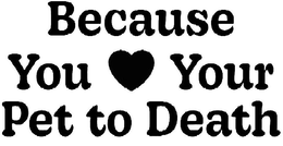 BECAUSE YOU YOUR PET TO DEATH