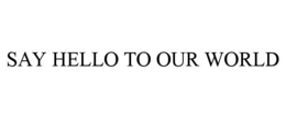 SAY HELLO TO OUR WORLD