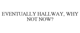 EVENTUALLY HALLWAY, WHY NOT NOW?