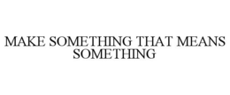 MAKE SOMETHING THAT MEANS SOMETHING