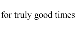 FOR TRULY GOOD TIMES
