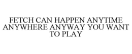 FETCH CAN HAPPEN ANYTIME ANYWHERE ANYWAY YOU WANT TO PLAY