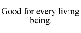 GOOD FOR EVERY LIVING BEING.