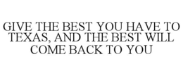 GIVE THE BEST YOU HAVE TO TEXAS, AND THE BEST WILL COME BACK TO YOU