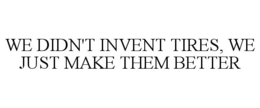 WE DIDN'T INVENT TIRES, WE JUST MAKE THEM BETTER