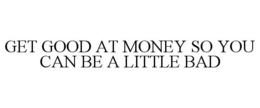 GET GOOD AT MONEY SO YOU CAN BE A LITTLE BAD