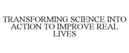 TRANSFORMING SCIENCE INTO ACTION TO IMPROVE REAL LIVES